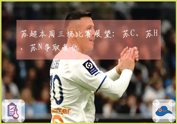 苏超本周三场比赛展望：苏C、苏H、苏N争取复仇