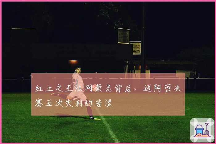 红土之王法网荣光背后，迈阿密决赛五次失利的苦涩