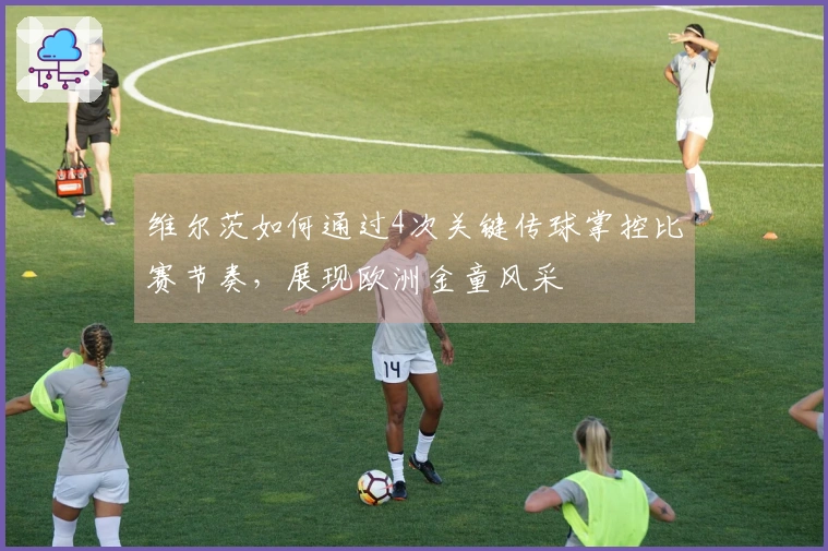维尔茨如何通过4次关键传球掌控比赛节奏，展现欧洲金童风采
