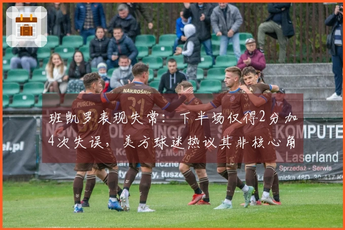 班凯罗表现失常：下半场仅得2分加4次失误，美方球迷热议其非核心角色