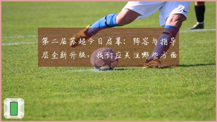 第二届苏超今日启幕:阵容与指导层全新升级,我们应关注哪些方面