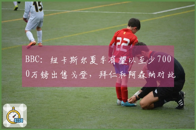 BBC：纽卡斯尔夏季有望以至少7000万镑出售戈登，拜仁和阿森纳对此表示兴趣