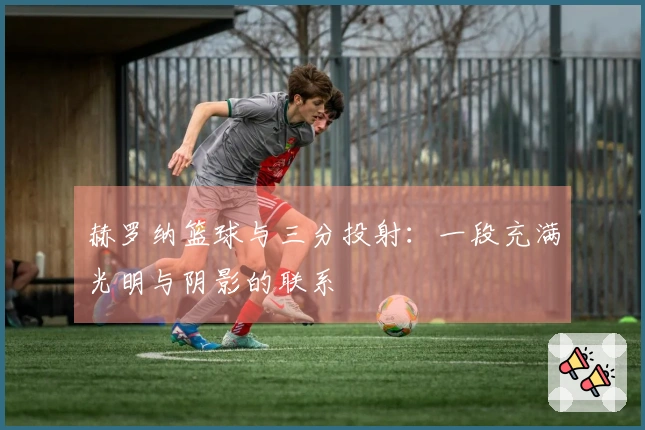 赫罗纳篮球与三分投射：一段充满光明与阴影的联系