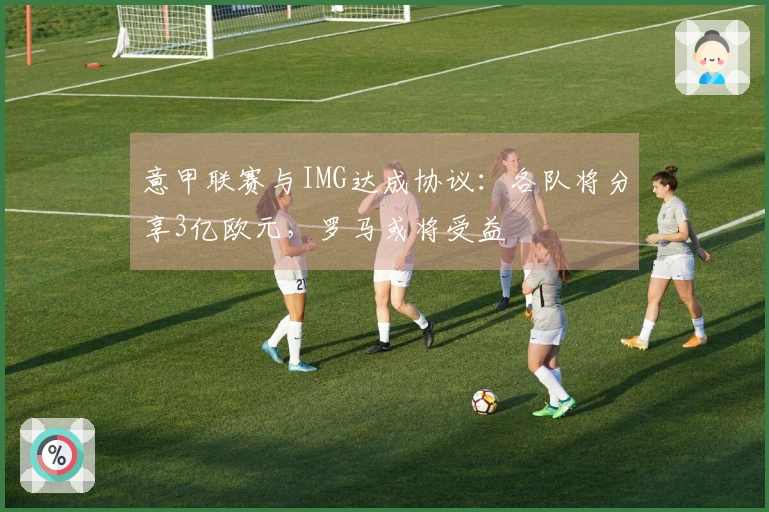 意甲联赛与IMG达成协议：各队将分享3亿欧元，罗马或将受益