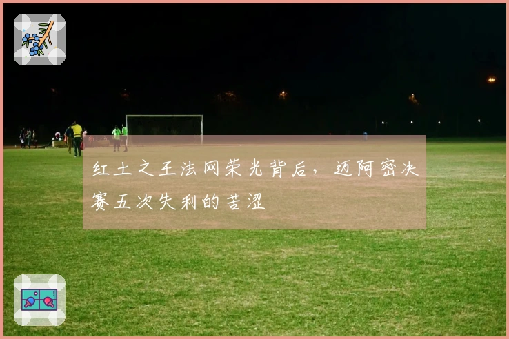 红土之王法网荣光背后，迈阿密决赛五次失利的苦涩