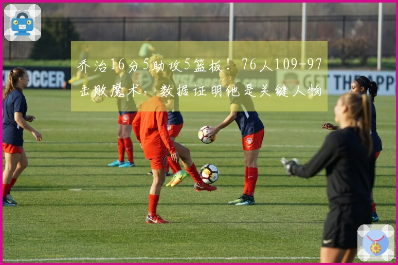 乔治16分5助攻5篮板！76人109-97击败魔术，数据证明他是关键人物！