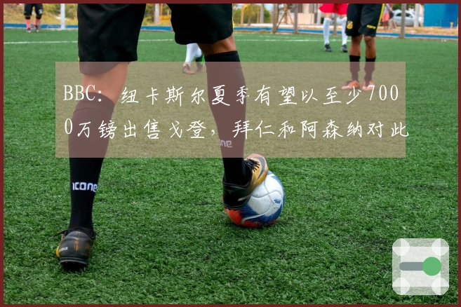 BBC：纽卡斯尔夏季有望以至少7000万镑出售戈登，拜仁和阿森纳对此表示兴趣
