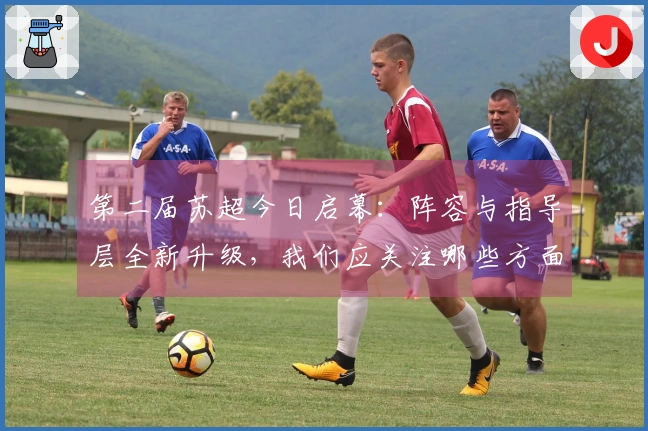 第二届苏超今日启幕：阵容与指导层全新升级，我们应关注哪些方面