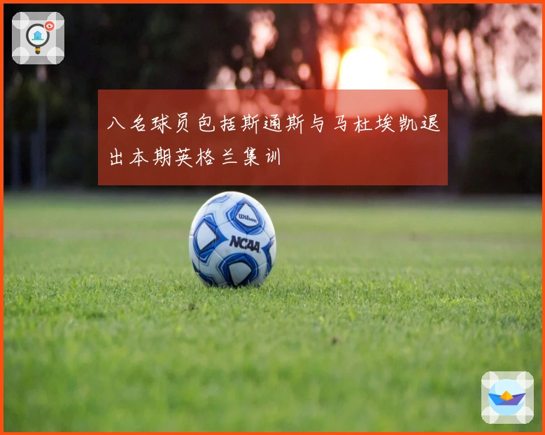 八名球员包括斯通斯与马杜埃凯退出本期英格兰集训